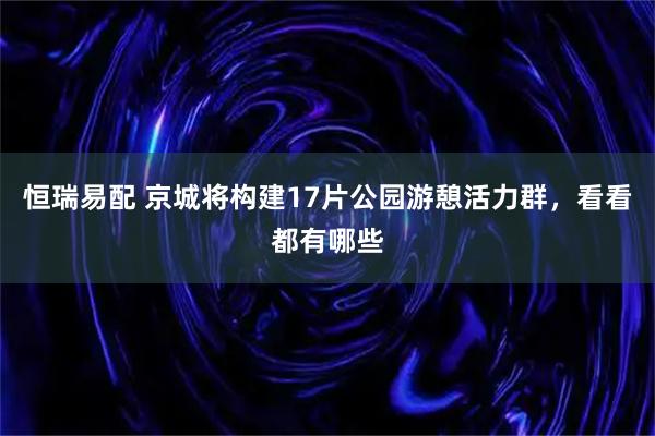 恒瑞易配 京城将构建17片公园游憩活力群，看看都有哪些