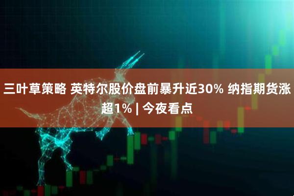 三叶草策略 英特尔股价盘前暴升近30% 纳指期货涨超1% | 今夜看点