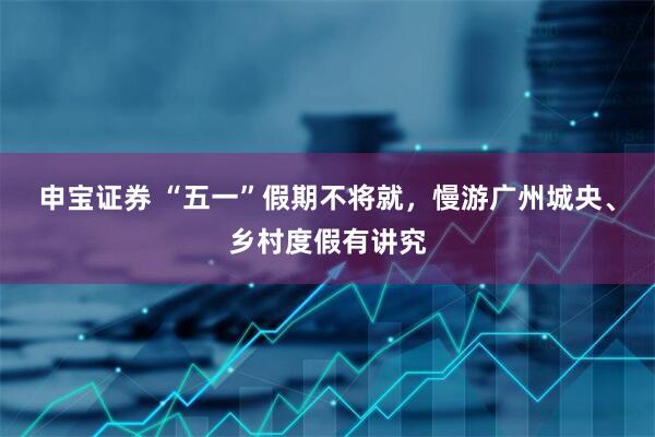 申宝证券 “五一”假期不将就，慢游广州城央、乡村度假有讲究