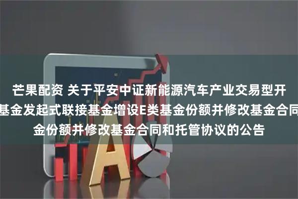 芒果配资 关于平安中证新能源汽车产业交易型开放式指数证券投资基金发起式联接基金增设E类基金份额并修改基金合同和托管协议的公告