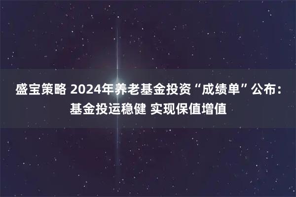 盛宝策略 2024年养老基金投资“成绩单”公布：基金投运稳健 实现保值增值