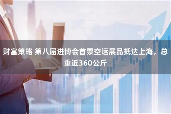 财富策略 第八届进博会首票空运展品抵达上海，总重近360公斤