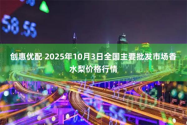 创惠优配 2025年10月3日全国主要批发市场香水梨价格行情