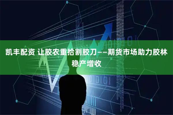 凯丰配资 让胶农重拾割胶刀——期货市场助力胶林稳产增收