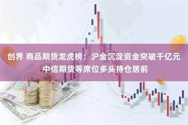 创界 商品期货龙虎榜：沪金沉淀资金突破千亿元 中信期货等席位多头持仓居前