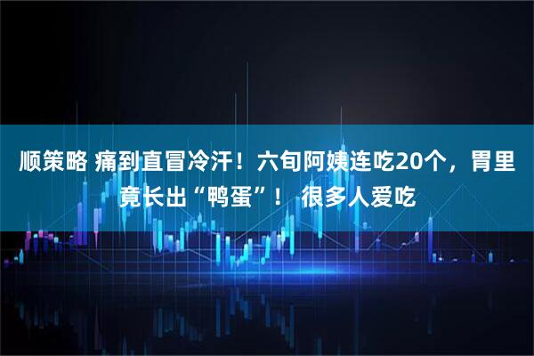 顺策略 痛到直冒冷汗！六旬阿姨连吃20个，胃里竟长出“鸭蛋”！ 很多人爱吃