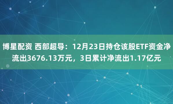 博星配资 西部超导：12月23日持仓该股ETF资金净流出3676.13万元，3日累计净流出1.17亿元