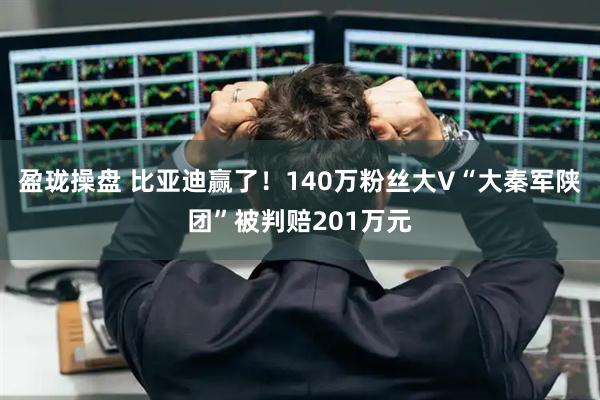 盈珑操盘 比亚迪赢了！140万粉丝大V“大秦军陕团”被判赔201万元
