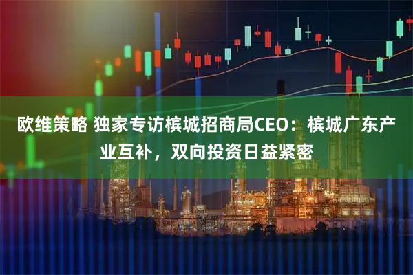 欧维策略 独家专访槟城招商局CEO：槟城广东产业互补，双向投资日益紧密
