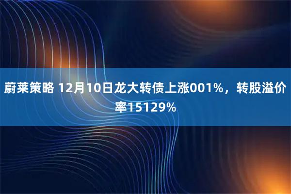 蔚莱策略 12月10日龙大转债上涨001%，转股溢价率15129%