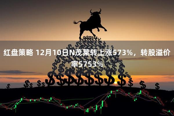 红盘策略 12月10日N茂莱转上涨573%，转股溢价率5753%