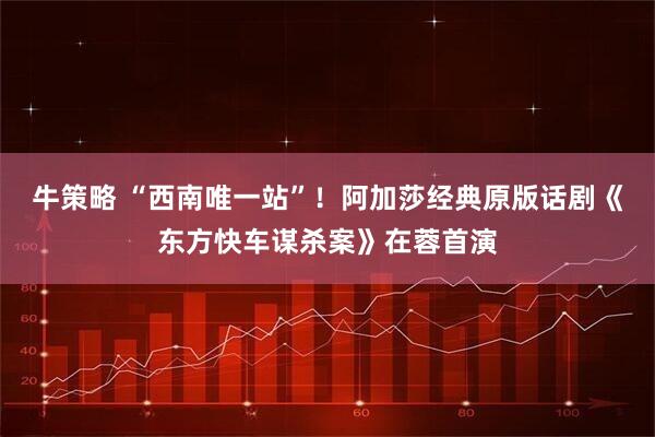 牛策略 “西南唯一站”！阿加莎经典原版话剧《东方快车谋杀案》在蓉首演