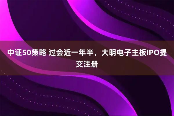 中证50策略 过会近一年半，大明电子主板IPO提交注册