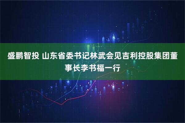 盛鹏智投 山东省委书记林武会见吉利控股集团董事长李书福一行