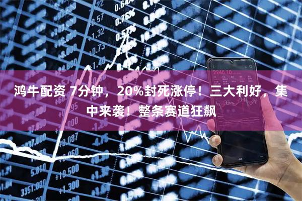 鸿牛配资 7分钟，20%封死涨停！三大利好，集中来袭！整条赛道狂飙